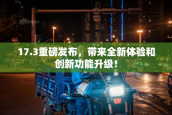 17.3重磅发布，带来全新体验和创新功能升级！