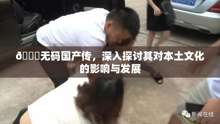 🔞无码国产传，深入探讨其对本土文化的影响与发展