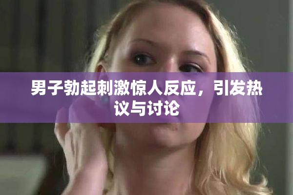 男子勃起刺激惊人反应，引发热议与讨论