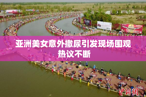 亚洲美女意外撒尿引发现场围观 热议不断