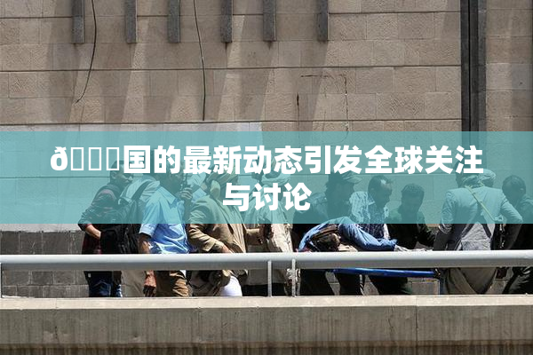 🔞国的最新动态引发全球关注与讨论