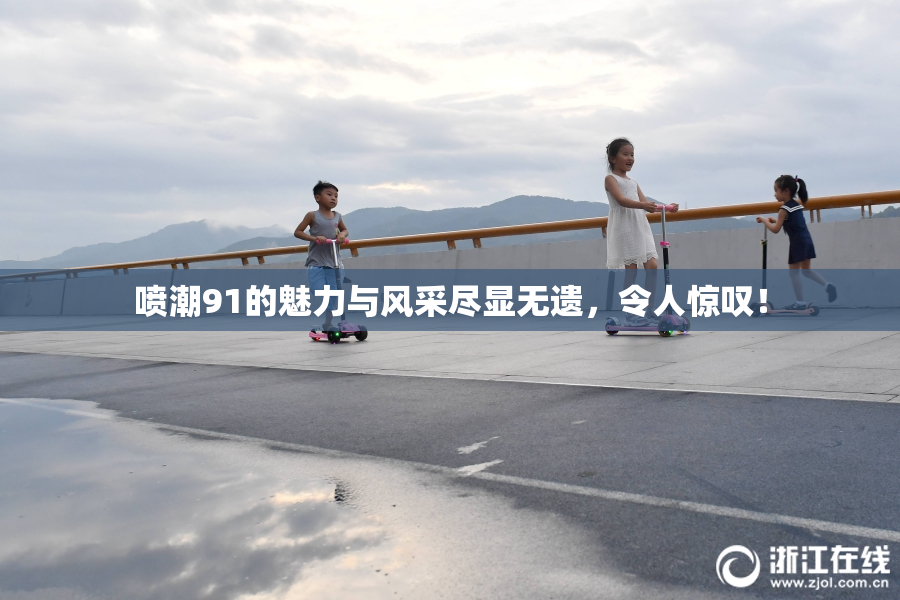喷潮91的魅力与风采尽显无遗，令人惊叹！