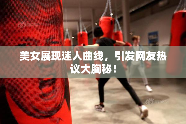 美女展现迷人曲线，引发网友热议大胸秘！