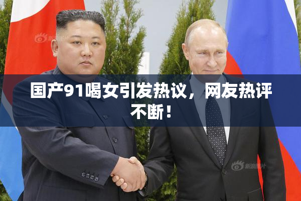国产91喝女引发热议，网友热评不断！