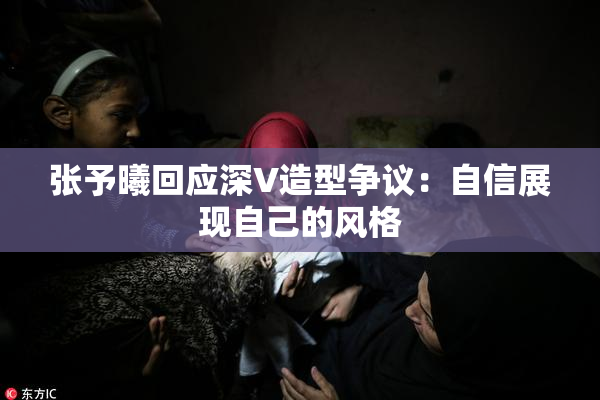 张予曦回应深V造型争议：自信展现自己的风格