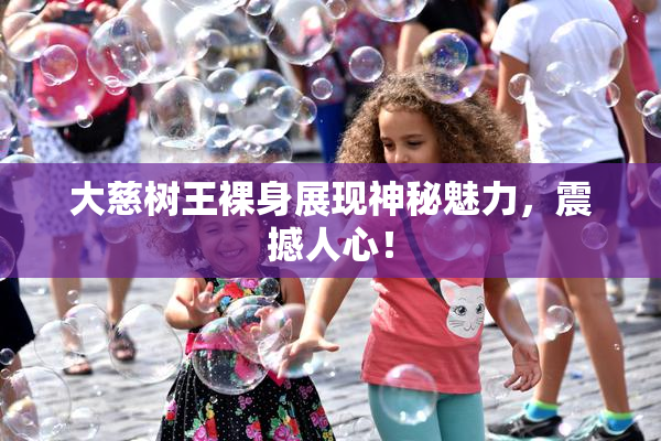 大慈树王裸身展现神秘魅力，震撼人心！