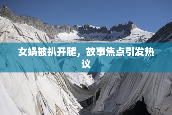女娲被扒开腿，故事焦点引发热议
