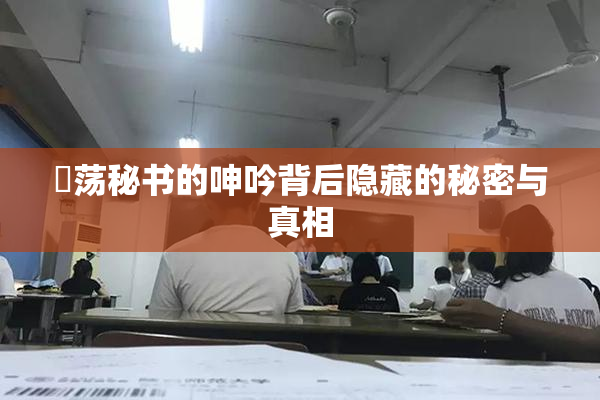 婬荡秘书的呻吟背后隐藏的秘密与真相