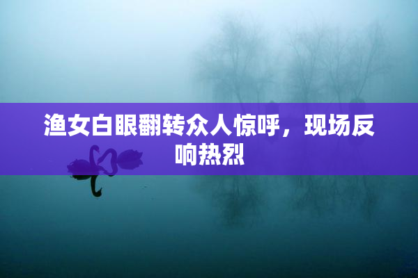 渔女白眼翻转众人惊呼，现场反响热烈