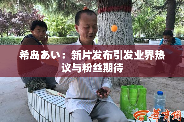 希岛あい：新片发布引发业界热议与粉丝期待