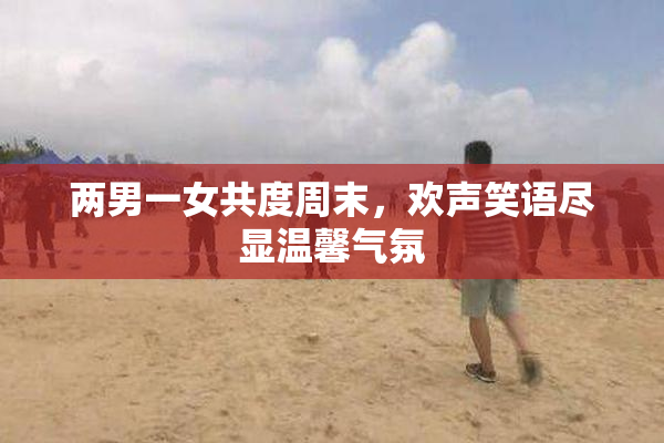 两男一女共度周末，欢声笑语尽显温馨气氛