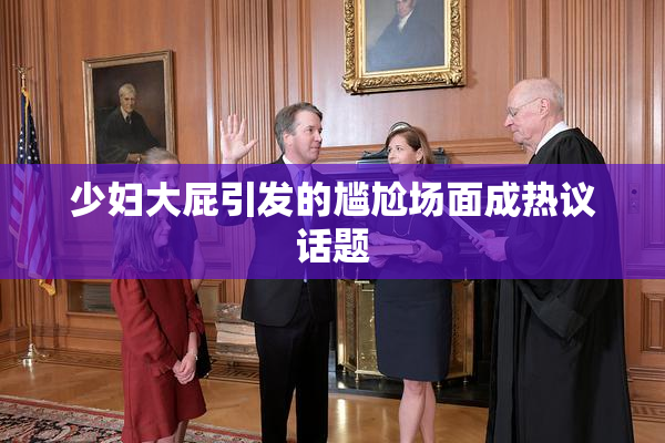 少妇大屁引发的尴尬场面成热议话题