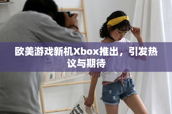 欧美游戏新机Xbox推出，引发热议与期待