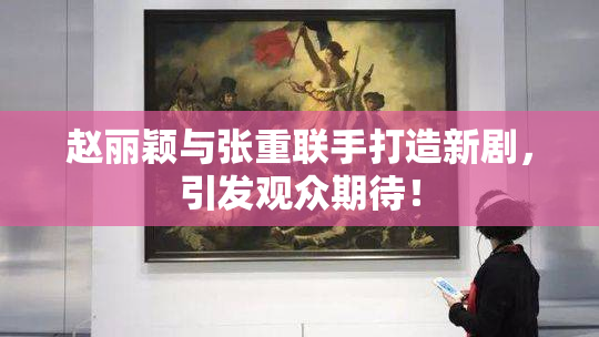 赵丽颖与张重联手打造新剧，引发观众期待！