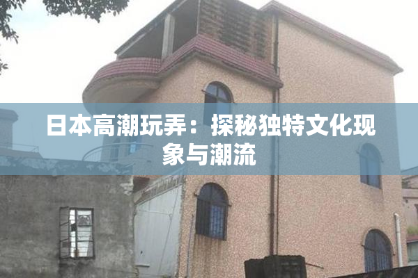 日本高潮玩弄：探秘独特文化现象与潮流