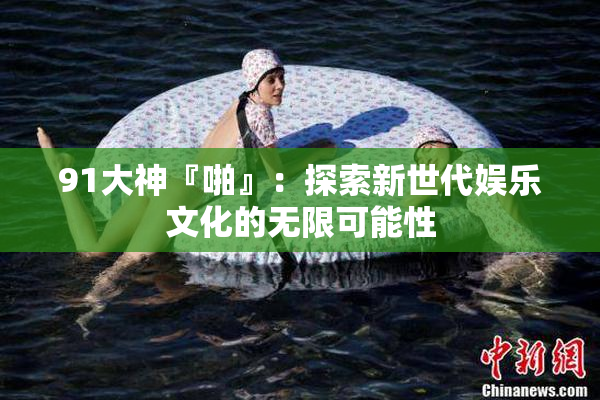 91大神『啪』：探索新世代娱乐文化的无限可能性