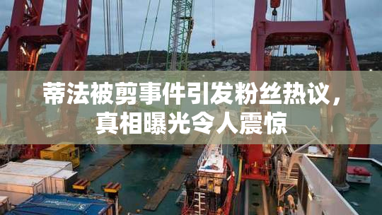 蒂法被剪事件引发粉丝热议，真相曝光令人震惊