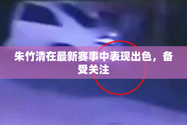 朱竹清在最新赛事中表现出色，备受关注
