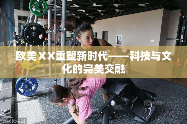 欧美ⅩX重塑新时代——科技与文化的完美交融