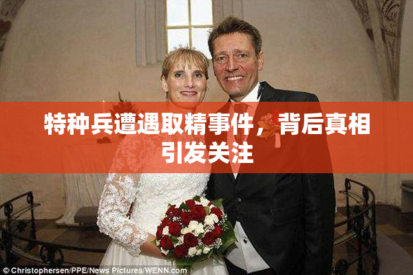 特种兵遭遇取精事件，背后真相引发关注