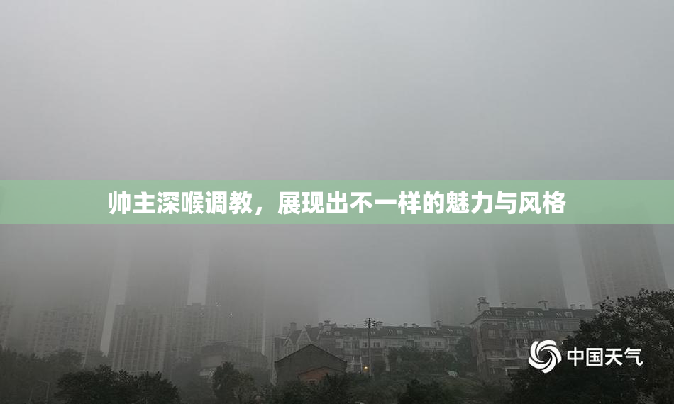 帅主深喉调教，展现出不一样的魅力与风格