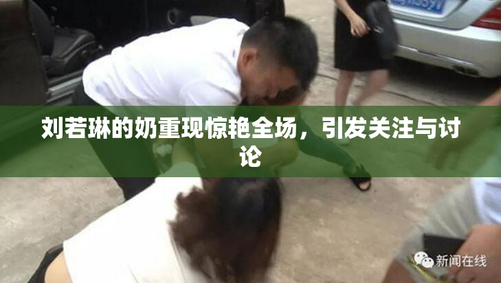 刘若琳的奶重现惊艳全场，引发关注与讨论