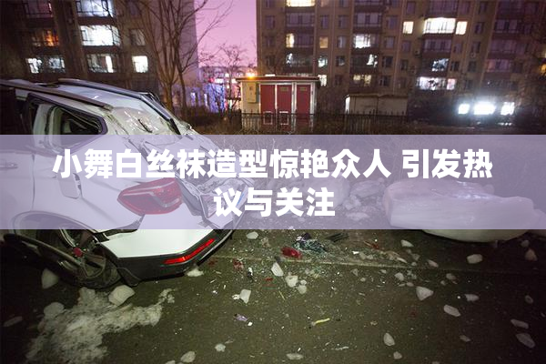 小舞白丝袜造型惊艳众人 引发热议与关注