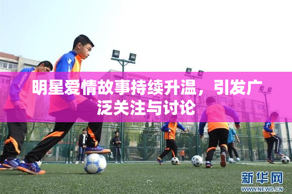 明星爱情故事持续升温，引发广泛关注与讨论