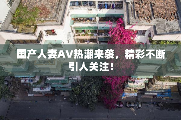 国产人妻AV热潮来袭，精彩不断引人关注！