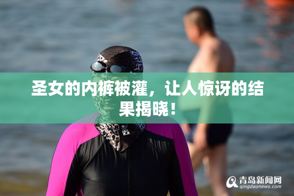 圣女的内裤被灌，让人惊讶的结果揭晓！
