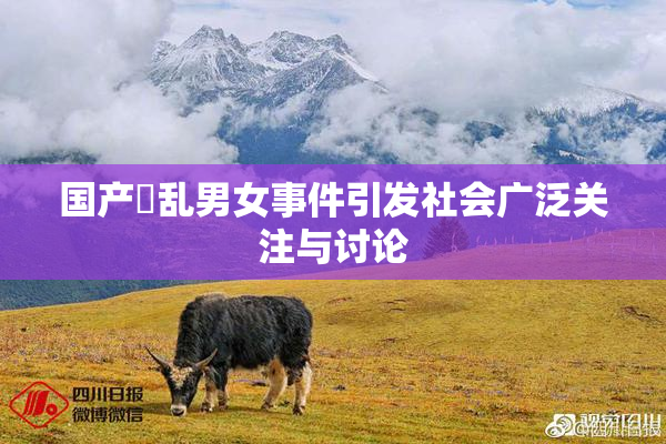 国产婬乱男女事件引发社会广泛关注与讨论