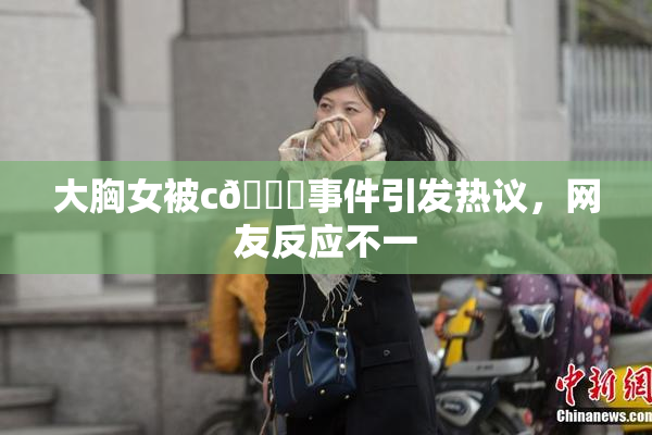 大胸女被c🔞事件引发热议，网友反应不一