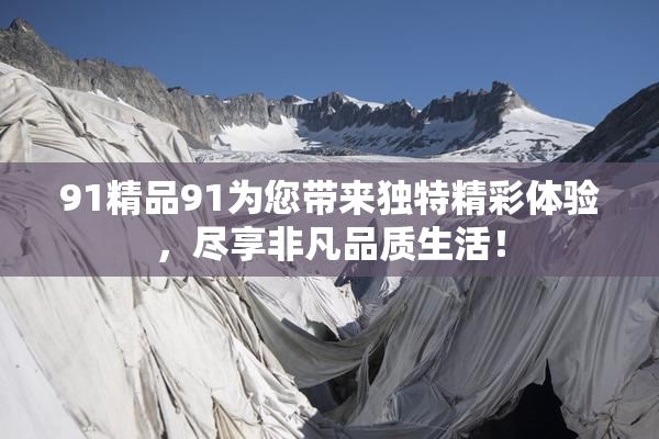 91精品91为您带来独特精彩体验，尽享非凡品质生活！