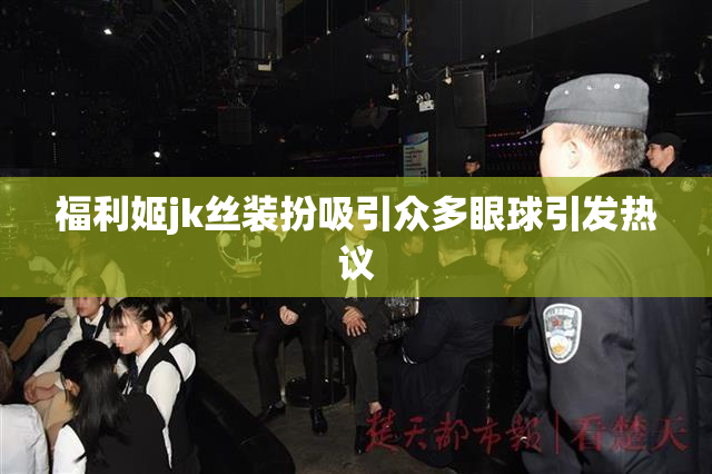福利姬jk丝装扮吸引众多眼球引发热议