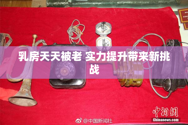 乳房天天被老 实力提升带来新挑战