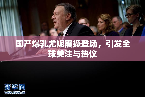 国产爆乳尤妮震撼登场，引发全球关注与热议