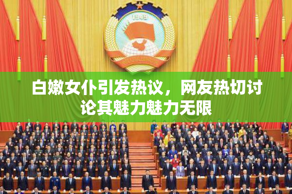 白嫩女仆引发热议，网友热切讨论其魅力魅力无限