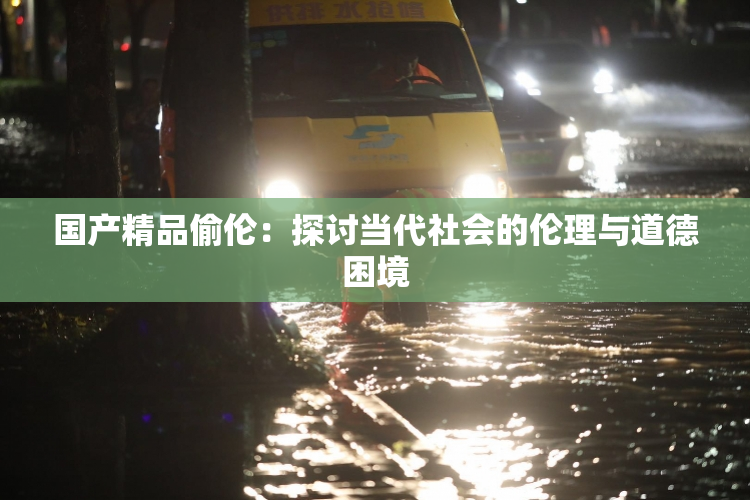 国产精品偷伦：探讨当代社会的伦理与道德困境