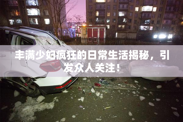 丰满少妇疯狂的日常生活揭秘，引发众人关注！