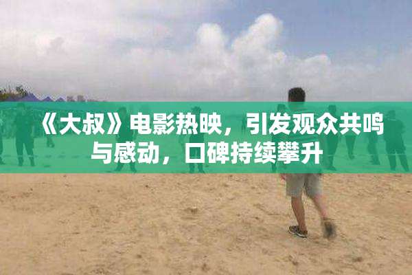 《大叔》电影热映，引发观众共鸣与感动，口碑持续攀升