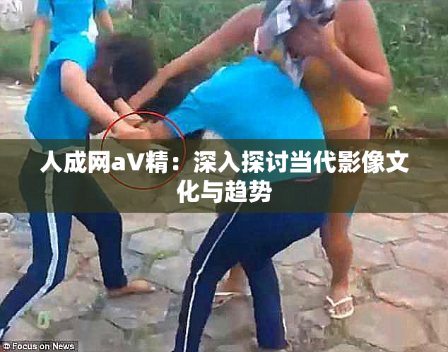 人成网aV精：深入探讨当代影像文化与趋势