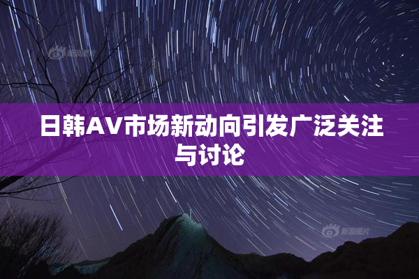 日韩AV市场新动向引发广泛关注与讨论
