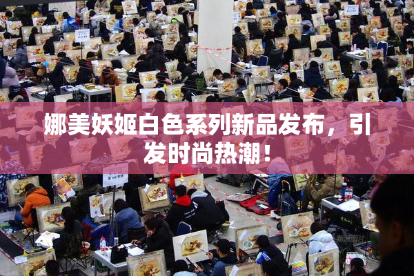 娜美妖姬白色系列新品发布，引发时尚热潮！