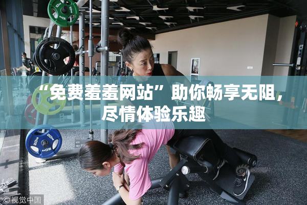 “免费羞羞网站”助你畅享无阻，尽情体验乐趣
