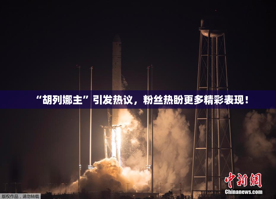 “胡列娜主”引发热议，粉丝热盼更多精彩表现！