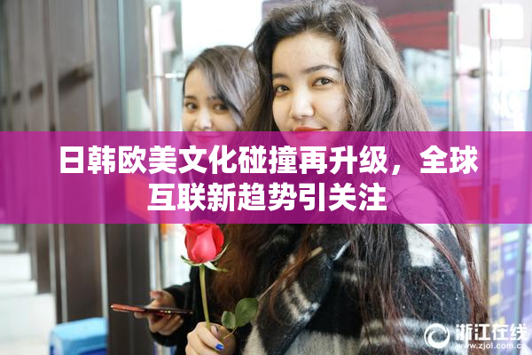 日韩欧美文化碰撞再升级，全球互联新趋势引关注