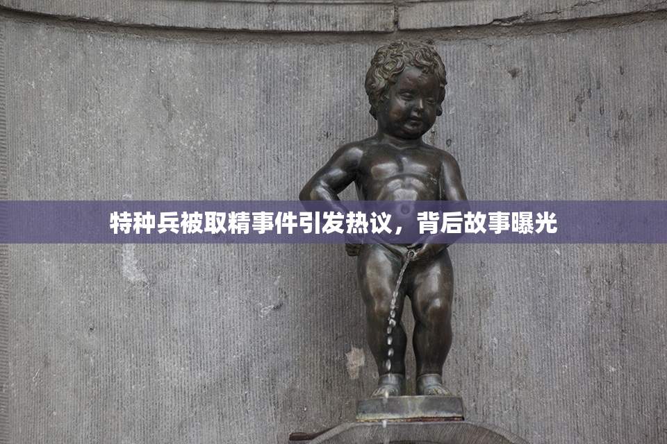特种兵被取精事件引发热议，背后故事曝光