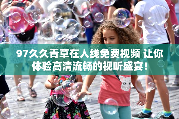 97久久青草在人线免费视频 让你体验高清流畅的视听盛宴！