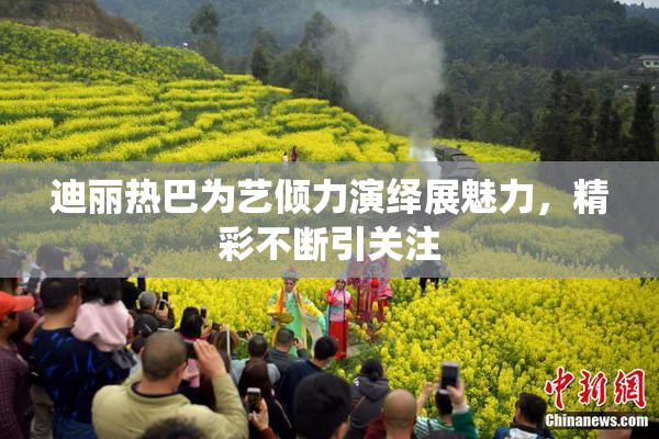 迪丽热巴为艺倾力演绎展魅力，精彩不断引关注