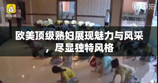 欧美顶级熟妇展现魅力与风采，尽显独特风格